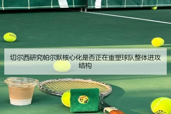 切尔西研究帕尔默核心化是否正在重塑球队整体进攻结构