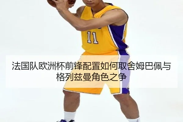 法国队欧洲杯前锋配置如何取舍姆巴佩与格列兹曼角色之争
