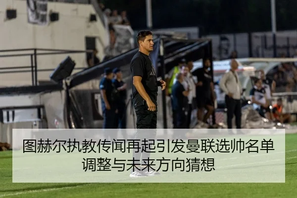 图赫尔执教传闻再起引发曼联选帅名单调整与未来方向猜想