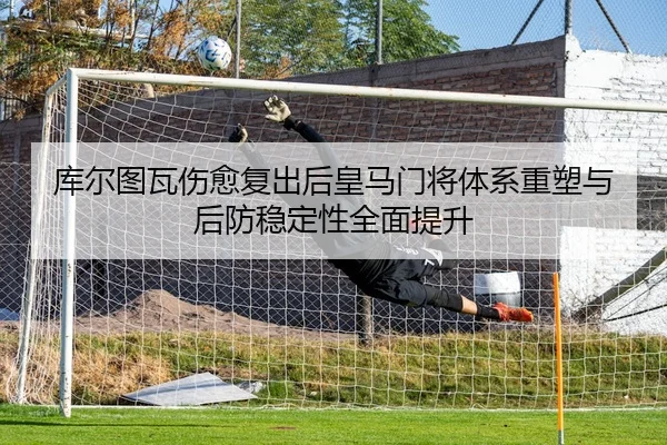 库尔图瓦伤愈复出后皇马门将体系重塑与后防稳定性全面提升
