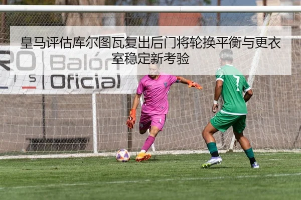 皇马评估库尔图瓦复出后门将轮换平衡与更衣室稳定新考验