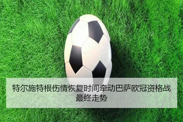 特尔施特根伤情恢复时间牵动巴萨欧冠资格战最终走势