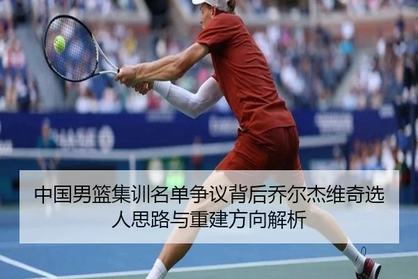 中国男篮集训名单争议背后乔尔杰维奇选人思路与重建方向解析