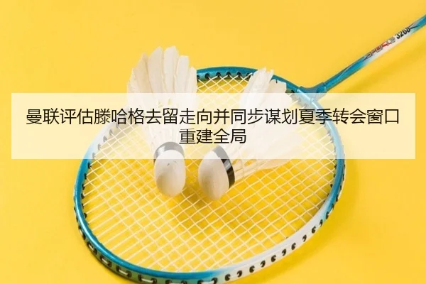 曼联评估滕哈格去留走向并同步谋划夏季转会窗口重建全局