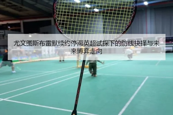 尤文图斯布雷默续约停滞英超试探下的防线抉择与未来博弈走向