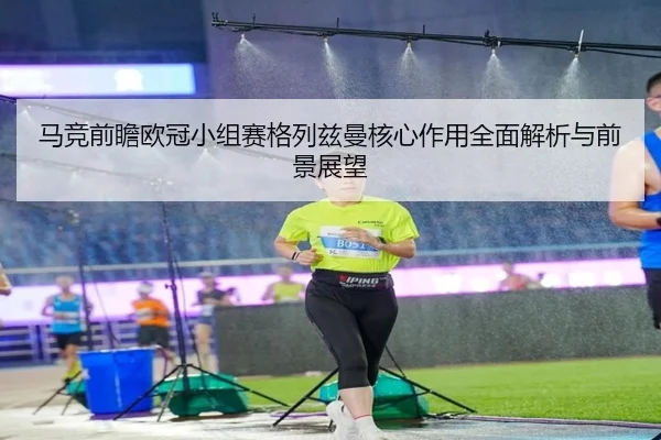 马竞前瞻欧冠小组赛格列兹曼核心作用全面解析与前景展望
