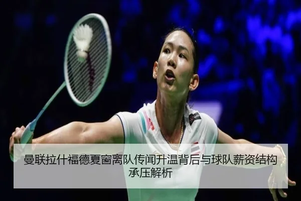 曼联拉什福德夏窗离队传闻升温背后与球队薪资结构承压解析