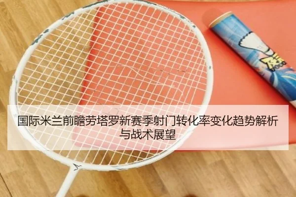国际米兰前瞻劳塔罗新赛季射门转化率变化趋势解析与战术展望