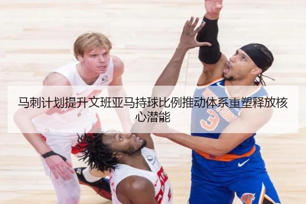 马刺计划提升文班亚马持球比例推动体系重塑释放核心潜能