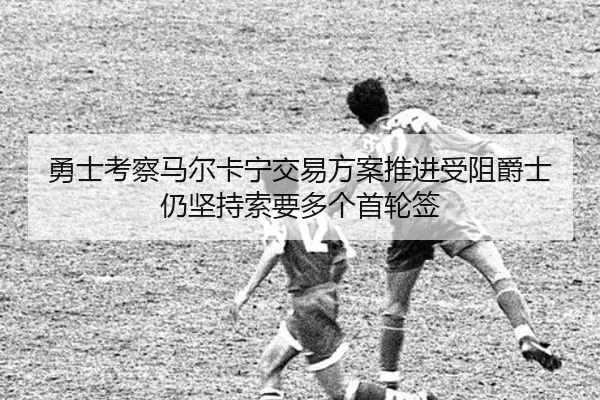 勇士考察马尔卡宁交易方案推进受阻爵士仍坚持索要多个首轮签