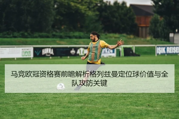 马竞欧冠资格赛前瞻解析格列兹曼定位球价值与全队攻防关键